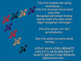 Jika kita kompak dan saling
         mendukung…...
 Jika kita menjiwai kerja sama
           yang baik..
 Melupakan perbedaan masing
 masing maka kita akan selalu
  dapat mengatasi tantangan.

   Jika kita selami arti dari
        persahabatan..

 Dan kita selalu bersedia untuk
        berbagi……….....

 HIDUP AKAN LEBIH BERARTI
 DAN KITA AKAN MELEWATI
WAKTU MENDATANG DENGAN
     KEBAHAGIAAN. ..
 