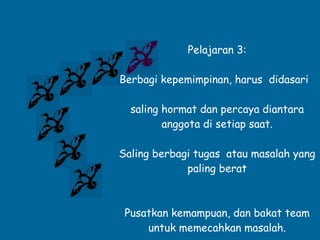 Pelajaran 3: Berbagi kepemimpinan, harus  didasari  saling hormat dan percaya diantara anggota di setiap saat. Saling berbagi tugas  atau masalah yang paling berat Pusatkan kemampuan, dan bakat team untuk memecahkan masalah. 