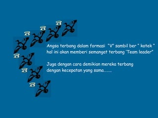 g g g g g g Angsa terbang dalam formasi  “V” sambil ber “ kotek “ hal ini akan memberi semangat terbang ‘Team leader” Juga dengan cara demikian mereka terbang  dengan kecepatan yang sama…….. . 