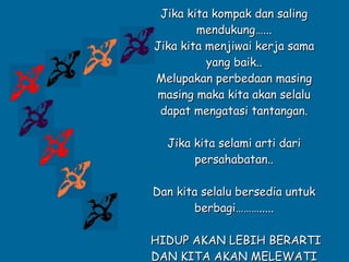 Jika kita kompak dan saling mendukung…... Jika kita menjiwai kerja sama yang baik.. Melupakan perbedaan masing masing maka kita akan selalu dapat mengatasi tantangan. Jika kita selami arti dari persahabatan.. Dan kita selalu bersedia untuk berbagi………..... HIDUP AKAN LEBIH BERARTI DAN KITA AKAN MELEWATI WAKTU MENDATANG DENGAN KEBAHAGIAAN. .. 