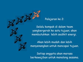 Pelajaran ke 2: Selalu kompak di dalam team yangbergerak ke satu tujuan; akan membutuhkan  lebih sedikit energi.  Akan lebih mudah dan lebih menyenangkan untuk mencapai tujuan. Setiap anggota akan merasa berkewajiban untuk menolong sesama. 