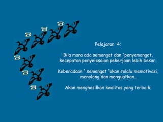 Pelajaran 4:
Bila mana ada semangat dan “penyemangat,
kecepatan penyelesaian pekerjaan lebih besar.
Keberadaan “ semangat “akan selalu memotivasi,
menolong dan menguatkan…
Akan menghasilkan kwalitas yang terbaik.
 