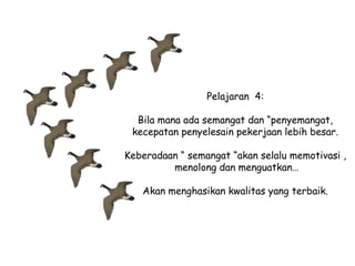 Pelajaran 4:
Bila mana ada semangat dan “penyemangat,
kecepatan penyelesain pekerjaan lebih besar.
Keberadaan “ semangat “akan selalu memotivasi ,
menolong dan menguatkan…
Akan menghasikan kwalitas yang terbaik.

 