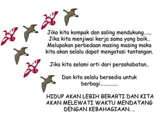 Jika kita kompak dan saling mendukung…...
Jika kita menjiwai kerja sama yang baik..
Melupakan perbedaan masing masing maka
kita akan selalu dapat mengatasi tantangan.
Jika kita selami arti dari persahabatan..
Dan kita selalu bersedia untuk
berbagi……….....
HIDUP AKAN LEBIH BERARTI DAN KITA
AKAN MELEWATI WAKTU MENDATANG
DENGAN KEBAHAGIAAN. ..

 