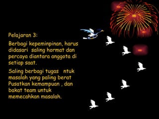Pelajaran 3: Berbagi kepeminpinan, harus  didasari  saling hormat dan percaya diantara anggota di setiap saat. Saling berbagi tugas  ntuk masalah yang paling berat Pusatkan kemampuan , dan bakat team untuk memecahkan masalah. 