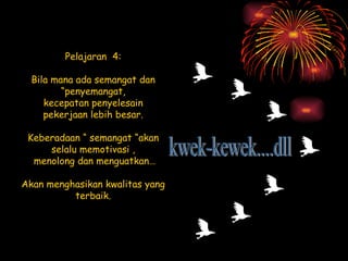 Pelajaran  4: Bila mana ada semangat dan “penyemangat, kecepatan penyelesain pekerjaan lebih besar. Keberadaan “ semangat “akan selalu memotivasi , menolong dan menguatkan… Akan menghasikan kwalitas yang terbaik. kwek-kewek....dll 