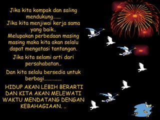 Jika kita kompak dan saling mendukung…... Jika kita menjiwai kerja sama yang baik.. Melupakan perbedaan masing masing maka kita akan selalu dapat mengatasi tantangan. Jika kita selami arti dari persahabatan.. Dan kita selalu bersedia untuk berbagi………..... HIDUP AKAN LEBIH BERARTI DAN KITA AKAN MELEWATI WAKTU MENDATANG DENGAN KEBAHAGIAAN. .. 