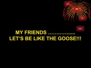MY FRIENDS …………..... LET’S BE LIKE THE G OO SE!!! 