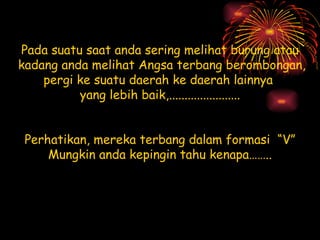 Pada suatu saat anda sering melihat burung atau kadang anda melihat Angsa terbang berombongan, pergi ke suatu daerah ke daerah lainnya  yang lebih baik,....................... Perhatikan, mereka terbang dalam formasi  “V” Mungkin anda kepingin tahu kenapa…….. 