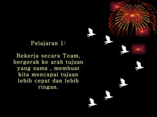Pelajaran 1: Bekerja secara Team, bergerak ke arah tujuan yang sama , membuat kita mencapai tujuan lebih cepat dan lebih ringan. 