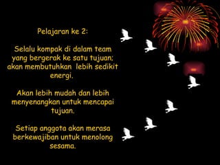 Pelajaran ke 2: Selalu kompak di dalam team yang bergerak ke satu tujuan; akan membutuhkan  lebih sedikit energi.  Akan lebih mudah dan lebih menyenangkan untuk mencapai tujuan. Setiap anggota akan merasa berkewajiban untuk menolong sesama. 