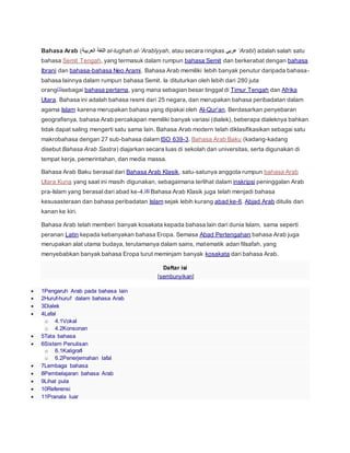 Bahasa Arab (‫العربية‬ ‫اللغة‬ al-lughah al-‘Arabīyyah, atau secara ringkas ‫عربي‬ ‘Arabī) adalah salah satu
bahasa Semit Tengah, yang termasuk dalam rumpun bahasa Semit dan berkerabat dengan bahasa
Ibrani dan bahasa-bahasa Neo Arami. Bahasa Arab memiliki lebih banyak penutur daripada bahasa-
bahasa lainnya dalam rumpun bahasa Semit. Ia dituturkan oleh lebih dari 280 juta
orang[1]sebagai bahasa pertama, yang mana sebagian besar tinggal di Timur Tengah dan Afrika
Utara. Bahasa ini adalah bahasa resmi dari 25 negara, dan merupakan bahasa peribadatan dalam
agama Islam karena merupakan bahasa yang dipakai oleh Al-Qur'an. Berdasarkan penyebaran
geografisnya, bahasa Arab percakapan memiliki banyak variasi (dialek), beberapa dialeknya bahkan
tidak dapat saling mengerti satu sama lain. Bahasa Arab modern telah diklasifikasikan sebagai satu
makrobahasa dengan 27 sub-bahasa dalam ISO 639-3. Bahasa Arab Baku (kadang-kadang
disebut Bahasa Arab Sastra) diajarkan secara luas di sekolah dan universitas, serta digunakan di
tempat kerja, pemerintahan, dan media massa.
Bahasa Arab Baku berasal dari Bahasa Arab Klasik, satu-satunya anggota rumpun bahasa Arab
Utara Kuna yang saat ini masih digunakan, sebagaimana terlihat dalam inskripsi peninggalan Arab
pra-Islam yang berasal dari abad ke-4.[4] Bahasa Arab Klasik juga telah menjadi bahasa
kesusasteraan dan bahasa peribadatan Islam sejak lebih kurang abad ke-6. Abjad Arab ditulis dari
kanan ke kiri.
Bahasa Arab telah memberi banyak kosakata kepada bahasa lain dari dunia Islam, sama seperti
peranan Latin kepada kebanyakan bahasa Eropa. Semasa Abad Pertengahan bahasa Arab juga
merupakan alat utama budaya, terutamanya dalam sains, matematik adan filsafah, yang
menyebabkan banyak bahasa Eropa turut meminjam banyak kosakata dari bahasa Arab.
Daftar isi
[sembunyikan]
 1Pengaruh Arab pada bahasa lain
 2Huruf-huruf dalam bahasa Arab
 3Dialek
 4Lafal
o 4.1Vokal
o 4.2Konsonan
 5Tata bahasa
 6Sistem Penulisan
o 6.1Kaligrafi
o 6.2Penerjemahan lafal
 7Lembaga bahasa
 8Pembelajaran bahasa Arab
 9Lihat pula
 10Referensi
 11Pranala luar
 