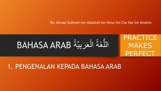BAHASA ARAB ُ‫َة‬‫غ‬ُّ‫الل‬َُ‫ر‬َ‫ع‬ْ‫ال‬ُ‫ة‬‫ة‬َّ‫ي‬‫ِب‬
By: Ahmad Zulkhairi bin Abdullah bin Omar bin Che Hat bin Ibrahim
PRACTICE
MAKES
PERFECT
1. PENGENALAN KEPADA BAHASA ARAB
 