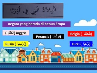 negara yang berada di benua Eropa
Belgia ( ُ
ْ‫ي‬‫ج‬ْ‫ل‬‫ب‬
‫ا‬َ‫ك‬ )
Perancis ( ‫ا‬َ‫س‬ْ‫ن‬َ‫ر‬َ‫ف‬)
Rusia ( ُ
َ‫ي‬‫س‬ ْ‫و‬‫ر‬
‫ا‬ ) Turki ( ُ
َ‫ي‬‫ك‬ْ‫ر‬‫ت‬
‫ا‬ )
(‫)انكلترا‬ inggris
 