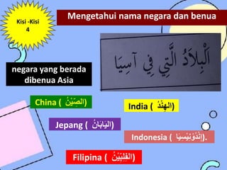 Mengetahui nama negara dan benua
Kisi -Kisi
4
negara yang berada
dibenua Asia
China ( ُ
‫ن‬ْ‫ي‬ِّ‫)الص‬
Jepang ( ُ
‫ان‬َ‫ب‬‫ا‬َ‫ي‬‫)ال‬
India ( ُ
‫د‬ْ‫ن‬‫)اله‬
Filipina ( ُ
ْ‫ي‬ِّ‫ب‬‫ل‬‫الف‬
ُ
‫ن‬ )
Indonesia ( ُ
‫س‬ْ‫ي‬‫ن‬ ْ‫و‬‫د‬ْ‫ن‬‫إ‬
‫ا‬َ‫ي‬ ).
 