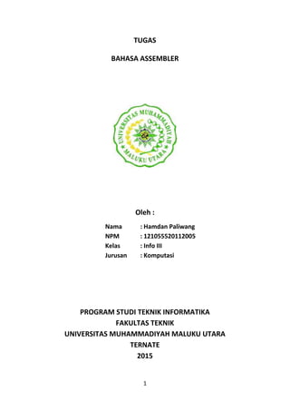 1
TUGAS
BAHASA ASSEMBLER
Oleh :
Nama : Hamdan Paliwang
NPM : 121055520112005
Kelas : Info III
Jurusan : Komputasi
PROGRAM STUDI TEKNIK INFORMATIKA
FAKULTAS TEKNIK
UNIVERSITAS MUHAMMADIYAH MALUKU UTARA
TERNATE
2015
 