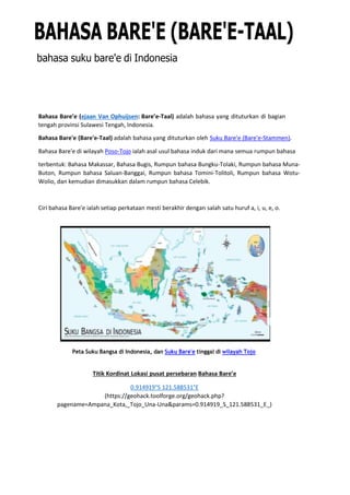 BAHASA BARE'E (BARE'E-TAAL)
bahasa suku bare'e di Indonesia
Bahasa Bare’e (ejaan Van Ophuijsen: Bare’e-Taal) adalah bahasa yang dituturkan di bagian
tengah provinsi Sulawesi Tengah, Indonesia.
Bahasa Bare'e (Bare'e-Taal) adalah bahasa yang dituturkan oleh Suku Bare'e (Bare'e-Stammen).
Bahasa Bare'e di wilayah Poso-Tojo ialah asal usul bahasa induk dari mana semua rumpun bahasa
terbentuk: Bahasa Makassar, Bahasa Bugis, Rumpun bahasa Bungku-Tolaki, Rumpun bahasa Muna-
Buton, Rumpun bahasa Saluan-Banggai, Rumpun bahasa Tomini-Tolitoli, Rumpun bahasa Wotu-
Wolio, dan kemudian dimasukkan dalam rumpun bahasa Celebik.
Ciri bahasa Bare'e ialah setiap perkataan mesti berakhir dengan salah satu huruf a, i, u, e, o.
Peta Suku Bangsa di Indonesia, dan Suku Bare'e tinggal di wilayah Tojo
Titik Kordinat Lokasi pusat persebaran Bahasa Bare’e
0.914919°S 121.588531°E
(https://geohack.toolforge.org/geohack.php?
pagename=Ampana_Kota,_Tojo_Una-Una&params=0.914919_S_121.588531_E_)
 