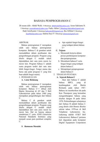 BAHASA PEMPROGRAMAN C
Di susun oleh : Abdul Wafa. T.Metalurgi. abdulwafa20@yahoo.com. Actur Saktianto N.
T.Metalurgi. actursaktianto@yahoo.com. Fadry Akbar T.Metalurgi.fadryakbar@gmail.com.
Hadi Ariefiyanto T.Metalurgi hadiyanto402@gmail.com. Ika Afifatul T.Metalurgi
ikaafifatul@yahoo.com. Sukma Suci F T.Metalurgi almiayara@gmail.com.

ABSTRAK
Bahasa pemrograman C merupakan
salah satu bahasa pemrograman
komputer. Bahasa C di gunakan untuk
memudahkan dalam pembuatan dan
pengembangan program. Program yang
ditulis dengan C mudah sekali
dipindahkan dari satu jenis mesin ke
mesin lain. Program bahasa C adalah
suatu program terdiri dari satu atau
lebih fungsi-fungsi. Fungsi utama dan
harus ada pada program C yang kita
buat adalah fungsi main().
1. PENDAHULUAN
A. Latar Belakang
Bahasa pemrograman C merupakan
salah satu bahasa pemrograman
komputer. Bahasa C++ dibuat oleh
Bjarne Stroustrup di AT dan T Bell
Laboratorium pada tahun 1980 yang
merupakan pengembangan dari bahasa
C.
Bahasa C di gunakan untuk
memudahkan dalam pembuatan dan
pengembangan program. Program yang
ditulis dengan C mudah sekali
dipindahkan dari satu jenis mesin ke
mesin lain. Hal ini karena adanya
standarisasi C yaitu ANSI (American
National Standards Institute) yang
menjadi acuan para pembuat compiler
C.
B. Rumusan Masalah.

a. Apa sajakah fungsi-fungsi
yang terdapat dalam bahasa
C?
C. Tujuan
a. Memenuhi kreteria dalam
proses pembelajaran komputer
dan pemprograman
b. Memahami bahasa C serta
fungsi-fungsi yang terdapat
dalam bahasa C
c. Mempelajari pemprograman
dalam bahasa C
2. TINJAUAN PUSTAKA
A. Sejarah Bahasa C
Akar dari bahasa C adalah
bahasa
BPCL
yang
di
kembangakan
oleh
Martin
Richards pada tahun 1967.
Bahasa ini memberikan ide pada
Ken Thompson yang kemudian
mengembangkan bahasa yang
disebut dengan B pada tahun
1970. Perkembangan selanjutnya
dari bahasa B adalah bahasa C
yang ditulis oleh Dennis Ritchie
sekitar tahun 1970-an di Bell
Telephone Laboratories Inc.
(sekarang adalah AT&T Bell
Laboratories). Bahasa C pertama
kali digunakan pada komputer
Digital Equipment Corporation

 