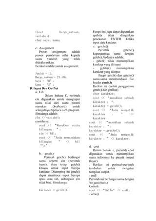 float
harga_satuan,
variabel1;
char saya, kamu;
c. Assignment
Proses
assignment
adalah
proses pemberian nilai kepada
suatu
variabel
yang
telah
dideklarasikan.
Berikut adalah contoh assignment:
Jumlah = 10;
Harga_satuan = 23.456;
Saya = ‘B’;
Kamu = ‘2’;

B. Input Dan OutPut
a. Cin
Dalam bahasa C, perintah
cin digunakan untuk menginput
suatu nilai dari suatu piranti
masukan
(keyboard)
untuk
selanjutnya diproses oleh program.
Sintaknya adalah:
cin >> variabel;
contohnya:
cout << ‚Masukkan suatu
bilangan : ‛;
cin >> bil;
cout << ‚Anda memasukkan
bilangan
‚
<<
bil
‚n‛;
b.

getch()
Perintah getch() berfungsi
sama seperti cin (perintah
input), akan tetapi getch()
khusus untuk input berupa
karakter. Disamping itu getch()
dapat membaca input berupa
spasi atau tab, sedangkan cin
tidak bisa. Sintaksnya:
Variabel = getch();

Fungsi ini juga dapat digunakan
apabila
tidak
diinginkan
penekanan
ENTER
ketika
input data karakter.
c. getche()
Perintah
getche()
kegunaannya sama dengan
getch(), bedanya adalah:
- getch() tidak menampilkan
karakter yang diiinput
getche()
menampilkan
karakter yang diinput
fungsi getch() dan getche()
sama-sama membutuhkan file
header conio.h
Berikut ini contoh penggunaan
getch() dan getche()
char karakter;
cout << ‚masukkan sebuah
karakter : ‚;
karakter = getch();
cout << ‚Anda mengetik
karakter
:
‛
<<
karakter;
cout << ‚masukkan sebuah
karakter : ‚;
karakter = getche();
cout << ‚Anda mengetik
karakter : ‛ << karakter;
d. cout
Dalam bahasa c, perintah cout
digunakan untuk menampilkan
suatu informasi ke piranti output
(layar).
. Berikut ini perintah-perintah
tambahan
untuk
mengatur
tampilan output.
- endl
Perintah ini berfungsi sama dengan
n (ganti baris)
Contoh:
cout << ‚Hallo‛ << endl;
- setw()

 