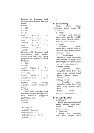 Perintah ini digunakan untuk
mengatur lebar tampilan data (rata
kanan).
Contoh:
A = 123;
B = 98;
C = 1;
cout << ‚Nilai A = ‚ <<
setw(6) << A << endl;
cout << ‚Nilai B = ‚ <<
setw(6) << B << endl;
cout << ‚Nilai C = ‚ <<
setw(6) << C << endl;
- setfill()
Perintah setfill digunakan untuk
menambahkan suatu karakter
tertentu pada field yang kosong
pada suatu data. Perhatikan contoh
berikut ini
A = 123;
B = 98;
cout<< ‚Nilai A = ‚<<
setw(6) << setfill(‘*’) <<
A << endl;
cout<< ‚Nilai B = ‚<<
setw(6) << setfill(‘.’) <<
B << endl;
Perintah
setfill()
biasanya
digunakan setelah penggunaan
setw().
e. Printf
Fungsi printf digunakan untuk
menampilkan suatu keluaran pada
layar. Perhatikan penggunaan
printf berikut ini :
#include
main()
{
int nilai=3;
printf(‚Bahasa C
menyenangkan n‛);
printf(‚nilai = %d n
,nilai);

}
C. Operasi String
Fungsi
Operasi
String
(tersimpan dalam header file
"srting.h")
a. Strcpy()
Berfungsi untuk menyalin
suatu string asal ke variable
string tujuan Bentuk umum :
strcpy(tujuan,asal);
b. strlen()
Berfungsi
untuk
memperoleh jumlah karakter
dari suatu string. Bentuk umum:
strlen(string);
c.
Fungsi strcat()
Digunakan untuk menambah
string sumber ke bagian akhir
dari string tujuan Bentuk umum
: strcat(tujuan,sumber);
d. Fungsi strupr()
Digunakan
untuk
mengubah setiap huruf dari
suatu string menjadi huruf
kapital. Bentuk umum :
strupr(string);
e. Fungsi strlwr()
Digunakan
untuk
mengubah setiap huruf dari
suatu string menjadi huruf
kecil
Bentuk
umum
:
strcat(tujuan,sumber);
D. Operator Karakter
a. Tolower()
Fungsi akan mengubah huruf
kapital menjadi huruf kecil.
Bentuk
umum
:
tolower(char);
b. Toupper()
Fungsi akan mengubah
huruf kecil menjadi huruf

 
