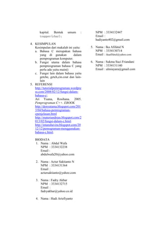 kapital. Bentuk
toupper(char);

umum

:

4. KESIMPULAN
Kesimpulan dari makalah ini yaitu:
a. Bahasa C merupakan bahasa
yang di gunakan
dalam
pemprograman komputer.
b. Fungsi utama dalam bahasa
pempreograman bahasa C yang
perlu ada yaitu main()
c. Fungsi lain dalam bahasa yaitu
getche, getch,cin.cout dan lainlain
5. REFERENSI
http://tutorialpemrograman.wordpre
ss.com/2008/02/12/fungsi-dalambahasa-c/.
Ari Yuana, Rosihana. 2005.
Pemprograman C++. EBOOK
http://denyutama.blogspot.com/201
3/04/bahasa-pemrogramancpenjelasan.html
http://materiandreas.blogspot.com/2
013/02/fungsi-dalam-c.html.
http://intanshavira.blogspot.com/20
12/12/pemograman-menggunakanbahasa-c.html.
BIODATA
1. Nama : Abdul Wafa
NPM : 3334132238
Email :
abdulwafa20@yahoo.com
2. Nama : Actur Saktianto N
NPM : 3334131364
Email :
actursaktianto@yahoo.com
3. Nama : Fadry Akbar
NPM : 3334132715
Email :
fadryakbar@yahoo.co.id
4. Nama : Hadi Ariefiyanto

NPM : 3334132447
Email :
hadiyanto402@gmail.com
5. Nama : Ika Afifatul N
NPM : 3334130714
Email : ikaafifatul@yahoo.com
6. Nama : Sukma Suci Friandani
NPM : 3334131140
Email : almiayara@gmail.com

 