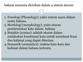 bahasa manusia dicirikan dalam 4 sistem aturan:
1. Fonologi (Phonology): yaitu sistem suara dalam
suatu bahasa.
2.Morfologi (morphology): yaitu aturan
pembentukan kata dalam bahasa
3.Sintakis (syntax): adalah aturan dalam
melakukan kombinsai kata untuk membuat frasa
dan kalimat yang dapat diterima
4.Semantik (semantics): makna kata-kata dan
kalimat dalam bahasa tertentu.
 