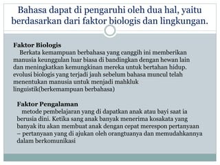 Bahasa dapat di pengaruhi oleh dua hal, yaitu
berdasarkan dari faktor biologis dan lingkungan.
Faktor Biologis
Berkata kemampuan berbahasa yang canggih ini memberikan
manusia keunggulan luar biasa di bandingkan dengan hewan lain
dan meningkatkan kemungkinan mereka untuk bertahan hidup.
evolusi biologis yang terjadi jauh sebelum bahasa muncul telah
menentukan manusia untuk menjadi mahkluk
linguistik(berkemampuan berbahasa)
Faktor Pengalaman
metode pembelajaran yang di dapatkan anak atau bayi saat ia
berusia dini. Ketika sang anak banyak menerima kosakata yang
banyak itu akan membuat anak dengan cepat merespon pertanyaan
– pertanyaan yang di ajukan oleh orangtuanya dan memudahkannya
dalam berkomunikasi
 