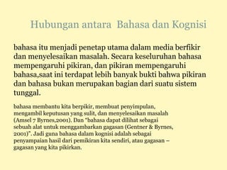 Hubungan antara Bahasa dan Kognisi
bahasa itu menjadi penetap utama dalam media berfikir
dan menyelesaikan masalah. Secara keseluruhan bahasa
mempengaruhi pikiran, dan pikiran mempengaruhi
bahasa,saat ini terdapat lebih banyak bukti bahwa pikiran
dan bahasa bukan merupakan bagian dari suatu sistem
tunggal.
bahasa membantu kita berpikir, membuat penyimpulan,
mengambil keputusan yang sulit, dan menyelesaikan masalah
(Amsel 7 Byrnes,2001). Dan “bahasa dapat dilihat sebagai
sebuah alat untuk menggambarkan gagasan (Gentner & Byrnes,
2001)”. Jadi guna bahasa dalam kognisi adalah sebagai
penyampaian hasil dari pemikiran kita sendiri, atau gagasan –
gagasan yang kita pikirkan.
 