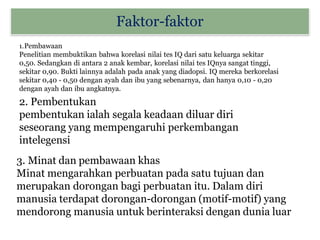 Faktor-faktor
1.Pembawaan
Penelitian membuktikan bahwa korelasi nilai tes IQ dari satu keluarga sekitar
0,50. Sedangkan di antara 2 anak kembar, korelasi nilai tes IQnya sangat tinggi,
sekitar 0,90. Bukti lainnya adalah pada anak yang diadopsi. IQ mereka berkorelasi
sekitar 0,40 - 0,50 dengan ayah dan ibu yang sebenarnya, dan hanya 0,10 - 0,20
dengan ayah dan ibu angkatnya.
2. Pembentukan
pembentukan ialah segala keadaan diluar diri
seseorang yang mempengaruhi perkembangan
intelegensi
3. Minat dan pembawaan khas
Minat mengarahkan perbuatan pada satu tujuan dan
merupakan dorongan bagi perbuatan itu. Dalam diri
manusia terdapat dorongan-dorongan (motif-motif) yang
mendorong manusia untuk berinteraksi dengan dunia luar
 