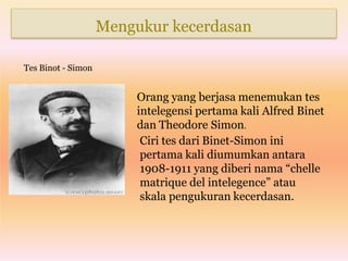 Mengukur kecerdasan
Tes Binot - Simon
Orang yang berjasa menemukan tes
intelegensi pertama kali Alfred Binet
dan Theodore Simon.
Ciri tes dari Binet-Simon ini
pertama kali diumumkan antara
1908-1911 yang diberi nama “chelle
matrique del intelegence” atau
skala pengukuran kecerdasan.
 
