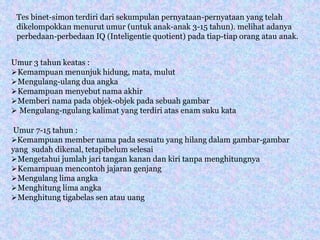 Tes binet-simon terdiri dari sekumpulan pernyataan-pernyataan yang telah
dikelompokkan menurut umur (untuk anak-anak 3-15 tahun). melihat adanya
perbedaan-perbedaan IQ (Inteligentie quotient) pada tiap-tiap orang atau anak.
Umur 3 tahun keatas :
Kemampuan menunjuk hidung, mata, mulut
Mengulang-ulang dua angka
Kemampuan menyebut nama akhir
Memberi nama pada objek-objek pada sebuah gambar
 Mengulang-ngulang kalimat yang terdiri atas enam suku kata
Umur 7-15 tahun :
Kemampuan member nama pada sesuatu yang hilang dalam gambar-gambar
yang sudah dikenal, tetapibelum selesai
Mengetahui jumlah jari tangan kanan dan kiri tanpa menghitungnya
Kemampuan mencontoh jajaran genjang
Mengulang lima angka
Menghitung lima angka
Menghitung tigabelas sen atau uang
 