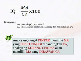 IQ
Keterangan :
MA (mental age) : usia mental
CA (chronological age) : usia seseorang dari hari kelahirannya
Anak yang sangat PINTAR memiliki MA
yang LEBIH TINGGI dibandingkan CA,
anak yang KURANG CERDAS akan
memiliki MA yang DIBAWAH CA.
 