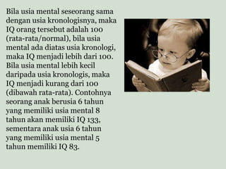Bila usia mental seseorang sama
dengan usia kronologisnya, maka
IQ orang tersebut adalah 100
(rata-rata/normal), bila usia
mental ada diatas usia kronologi,
maka IQ menjadi lebih dari 100.
Bila usia mental lebih kecil
daripada usia kronologis, maka
IQ menjadi kurang dari 100
(dibawah rata-rata). Contohnya
seorang anak berusia 6 tahun
yang memiliki usia mental 8
tahun akan memiliki IQ 133,
sementara anak usia 6 tahun
yang memiliki usia mental 5
tahun memiliki IQ 83.
 