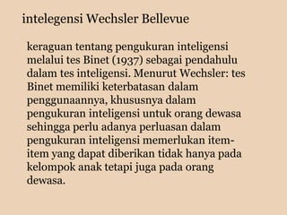 intelegensi Wechsler Bellevue
keraguan tentang pengukuran inteligensi
melalui tes Binet (1937) sebagai pendahulu
dalam tes inteligensi. Menurut Wechsler: tes
Binet memiliki keterbatasan dalam
penggunaannya, khususnya dalam
pengukuran inteligensi untuk orang dewasa
sehingga perlu adanya perluasan dalam
pengukuran inteligensi memerlukan item-
item yang dapat diberikan tidak hanya pada
kelompok anak tetapi juga pada orang
dewasa.
 