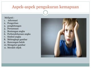 Aspek-aspek pengukuran kemapuan
Meliputi :
1.
2.
3.
informasi
Pengertian
penghitungan
4. Persamaan
5. Rentangan angka
6. Perbendeharaan angka
7. Simbol angka
8. Melengkapi gambar
9. Rancangan balok
10. Mengatur gambar
11. Merakit objek
 
