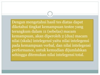Dengan mengetahui hasil tes diatas dapat
diketahui tingkat kemampuan testee yang
terangkum dalam 11 (sebelas) macam
kemampuan, akan diperoleh 2 (dua) macam
nilai (skala) intelegensi yaitu nilai intelegensi
pada kemampuan verbal, dan nilai intelegensi
performance, untuk kemudian dijumlahkan
sehingga ditemukan nilai intelegensi total.
 