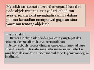 menurut ahli :
- Drever : melatih ide-ide dengan cara yang tepat dan
seksama dengan di mulainya permasalahan
- Solso : sebuah proses dimana representasi mental baru
dibentuk melalui transformasi informasi dengan interksi
yang kompleks antara atribut mental seperti penilaian logika
imajinasi.
Memikirkan sesuatu berarti mengarahkan diri
pada objek tertentu, menyadari kehadiran
seraya secara aktif menghadirkannya dalam
pikiran kemudian mempunyai gagasan atau
wawasan tentang objek tsb
 