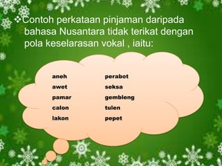Contoh perkataan pinjaman daripada
bahasa Nusantara tidak terikat dengan
pola keselarasan vokal , iaitu:
aneh

perabot

awet

seksa

pamar

gembleng

calon

tulen

lakon

pepet

 