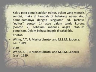 Kalau para penulis adalah editor, bukan yang menulis
sendiri, maka di tambah di belakang nama atau
nama-namanya dengan singkatan ed. (artinya
“editor”, contoh 1), atau dalam tanda kurung
(contoh 2) sebelum menulis angka “tahun”
penulisan. Dalam bahasa Inggris dipakai Eds.
Contoh:
• White, A.T., P. Martosubroto, and M.S.M. Sadorra.
eds. 1989.
atau
• White, A.T., P. Martosubroto, and M.S.M. Sadorra
(eds). 1989.
 