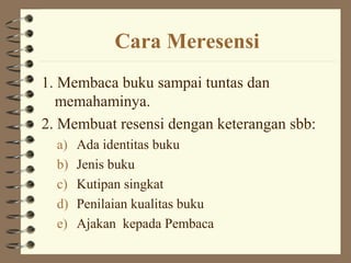 Cara Meresensi
1. Membaca buku sampai tuntas dan
  memahaminya.
2. Membuat resensi dengan keterangan sbb:
  a)   Ada identitas buku
  b)   Jenis buku
  c)   Kutipan singkat
  d)   Penilaian kualitas buku
  e)   Ajakan kepada Pembaca
 