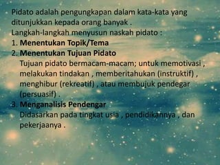 Pidato adalah pengungkapan dalam kata-kata yang
ditunjukkan kepada orang banyak .
Langkah-langkah menyusun naskah pidato :
1. Menentukan Topik/Tema
2. Menentukan Tujuan Pidato
   Tujuan pidato bermacam-macam; untuk memotivasi ,
   melakukan tindakan , memberitahukan (instruktif) ,
   menghibur (rekreatif) , atau membujuk pendegar
   (persuasif) .
3. Menganalisis Pendengar
   Didasarkan pada tingkat usia , pendidikannya , dan
   pekerjaanya .
 
