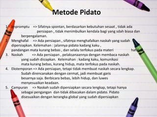 Metode Pidato
1. Impromptu => Sifatnya spontan, berdasarkan kebutuhan sesaat , tidak ada
                   persiapan , tidak menimbulkan kendala bagi yang sdah biasa dan
         berpengalaman.
2. Menghafal => Ada persiapan , sifatnya menghafalkan naskah yang sudah
   dipersiapkan. Kelemahan : jalannya pidato kadang kaku ,
   pandangan mata kurang bebas , dan selalu terfokus pada materi            hafalan.
3. Naskah      => Ada persiapan , pelaksanaannya dengan membaca naskah
         yang sudah disiapkan. Kelemahan : kadang kaku, komunikasi
         mata kurang bebas, kurang hidup, mata terfokus pada naskah.
4. Ekstemporan => Ada persiapan, tetapi tidak membuat naskah secara lengkap.
         Sudah direncanakan dengan cermat, jadi membuat garis
         besarnya saja. Berbicara bebas, lebih hidup, dan luwes
         menyesuaikan keadaan.
5. Campuran => Naskah sudah dipersiapkan secara lengkap, tetapi hanya
         sebagai pengangan dan tidak dibacakan dalam pidato. Pidato
         disesuaikan dengan kerangka global yang sudah dipersiapkan
 