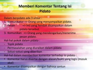 Memberi Komentar Tentang Isi
                     Pidato
Dalam berpidato ada 3 unsur :
1. Komunikator => Orang yang menyampaikan pidato.
2. Pesan       => Inti yang hendak disampaikan dalam
            pidato tersebut.
3. Komunikan => Orang yang mendengarkan/menerima
            pesan pidato.
Hal-hal pokok dalam pidato :
- Topik pidato
- Permasalahan yang diuraikan dalam pidato
- Solusi-solusi yang diberikan
Hal-hal dalam memberikan komentar terhadap isi pidato :
• Komentar harus disertai dengan alasan/bukti yang logis (masuk
   akal)
• Komentar disampaikan dengan bahasa santun
 