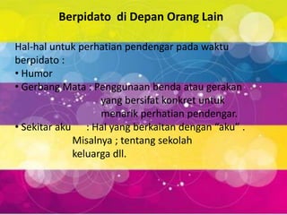Berpidato di Depan Orang Lain

Hal-hal untuk perhatian pendengar pada waktu
berpidato :
• Humor
• Gerbang Mata : Penggunaan benda atau gerakan
                   yang bersifat konkret untuk
                   menarik perhatian pendengar.
• Sekitar aku : Hal yang berkaitan dengan “aku” .
             Misalnya ; tentang sekolah
             keluarga dll.
 