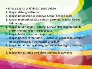 Hal-hal yang harus dihindari pada pidato :
1. Jangan datang terlambat
2. Jangan berpakaian sekenanya. Sesuai dengan acara
3. Jangan membuka pidato dengan perminta maafan karena
   belum siap
4. Jangan berdiri deperti patung. Gunakanlah anggota tubuh
   untuk memperjelas maksud pidato
5. Jangan berbicara kasar dan porno
6. Jangan berbicara monoton. Gunakanlah perubahan intonasi
   suara artikulasi dan penjedaan yang baik
7. Jangan terlalu sering menggunakan bentuk tegun, misalnya ;
   “e”
8. Jangan terlalu lama berpidato sehingga lupa waktu
 