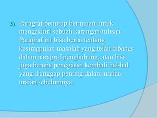 3) Paragraf penutup bertujuan untuk
mengakhiri sebuah karangan/tulisan.
Paragraf ini bisa berisi tentang
kesimppulan masalah yang telah dibahas
dalam paragraf penghubung, atau bisa
juga berupa penegasan kembali hal-hal
yang dianggap penting dalam uraian-
uraian sebelumnya.
 