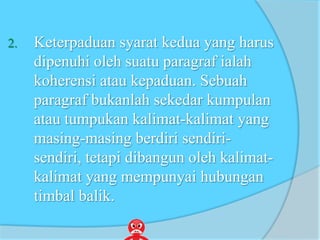 2. Keterpaduan syarat kedua yang harus
dipenuhi oleh suatu paragraf ialah
koherensi atau kepaduan. Sebuah
paragraf bukanlah sekedar kumpulan
atau tumpukan kalimat-kalimat yang
masing-masing berdiri sendiri-
sendiri, tetapi dibangun oleh kalimat-
kalimat yang mempunyai hubungan
timbal balik.
 