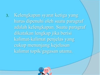 3. Kelengkapan syarat ketiga yang
harus dipenuhi oleh suatu paragraf
adalah kelengkapan. Suatu paragraf
dikatakan lengkap jika berisi
kalimat-kalimat penjelas yang
cukup menunjang kejelasan
kalimat topik/gagasan utama.
 