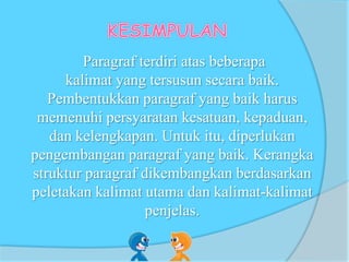 Paragraf terdiri atas beberapa
kalimat yang tersusun secara baik.
Pembentukkan paragraf yang baik harus
memenuhi persyaratan kesatuan, kepaduan,
dan kelengkapan. Untuk itu, diperlukan
pengembangan paragraf yang baik. Kerangka
struktur paragraf dikembangkan berdasarkan
peletakan kalimat utama dan kalimat-kalimat
penjelas.
 