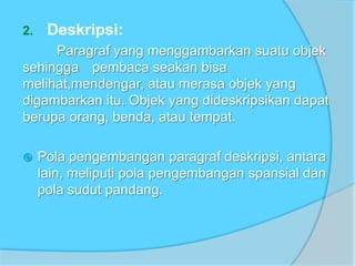 2. Deskripsi:
Paragraf yang menggambarkan suatu objek
sehingga pembaca seakan bisa
melihat,mendengar, atau merasa objek yang
digambarkan itu. Objek yang dideskripsikan dapat
berupa orang, benda, atau tempat.
 Pola pengembangan paragraf deskripsi, antara
lain, meliputi pola pengembangan spansial dan
pola sudut pandang.
 